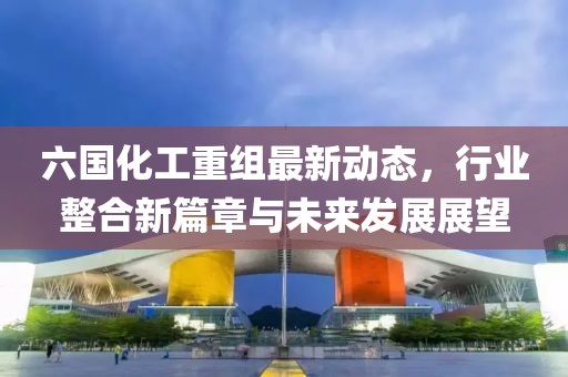 六国化工重组最新动态，行业整合新篇章与未来发展展望