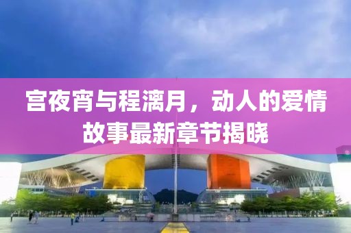 宫夜宵与程漓月，动人的爱情故事最新章节揭晓