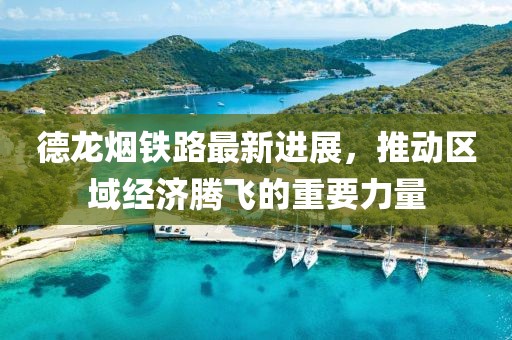 德龙烟铁路最新进展，推动区域经济腾飞的重要力量