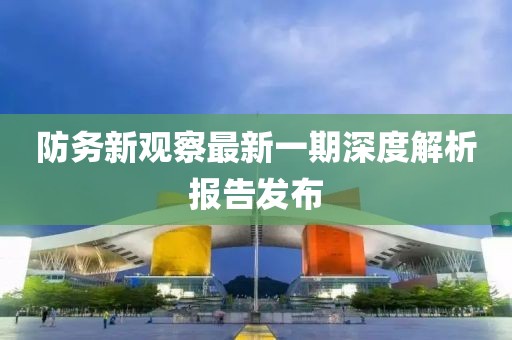 防务新观察最新一期深度解析报告发布