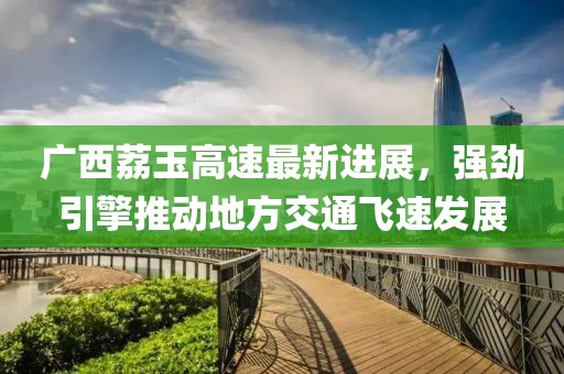 广西荔玉高速最新进展，强劲引擎推动地方交通飞速发展