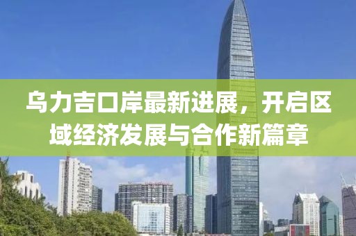 乌力吉口岸最新进展，开启区域经济发展与合作新篇章