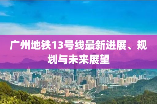 广州地铁13号线最新进展、规划与未来展望