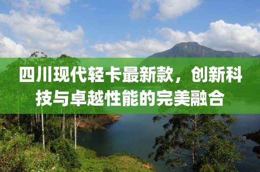四川现代轻卡最新款，创新科技与卓越性能的完美融合