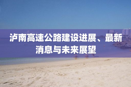 泸南高速公路建设进展、最新消息与未来展望