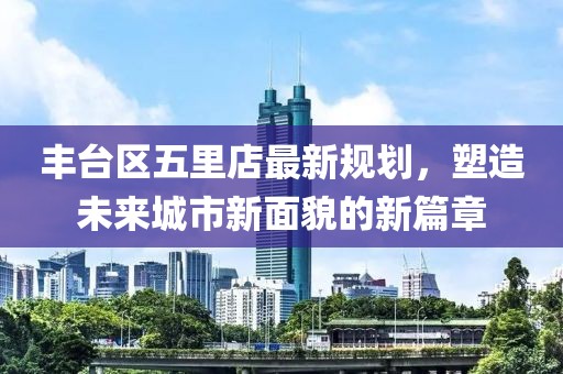 丰台区五里店最新规划，塑造未来城市新面貌的新篇章