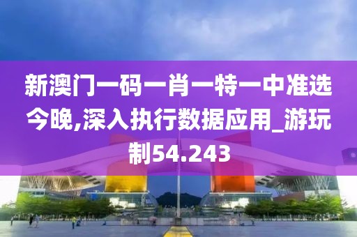 新澳门一码一肖一特一中准选今晚,深入执行数据应用_游玩制54.243