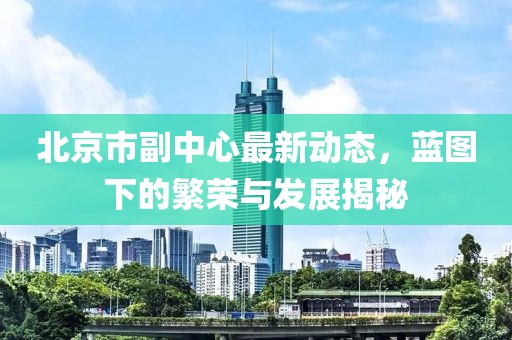 北京市副中心最新动态，蓝图下的繁荣与发展揭秘