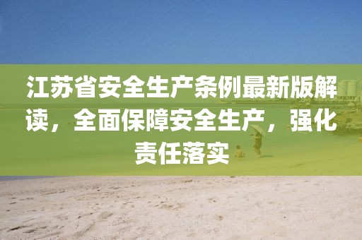 江苏省安全生产条例最新版解读，全面保障安全生产，强化责任落实
