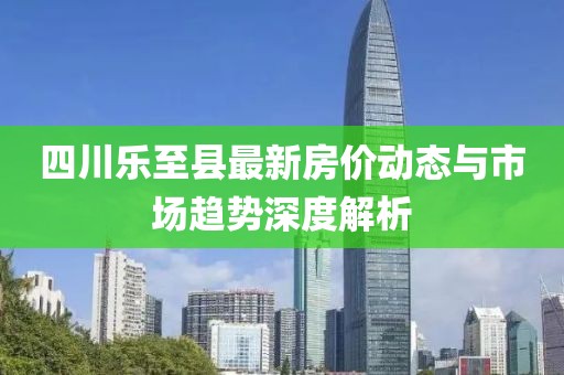 四川乐至县最新房价动态与市场趋势深度解析
