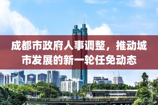 成都市政府人事调整，推动城市发展的新一轮任免动态