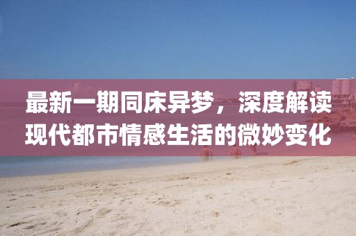 最新一期同床异梦，深度解读现代都市情感生活的微妙变化
