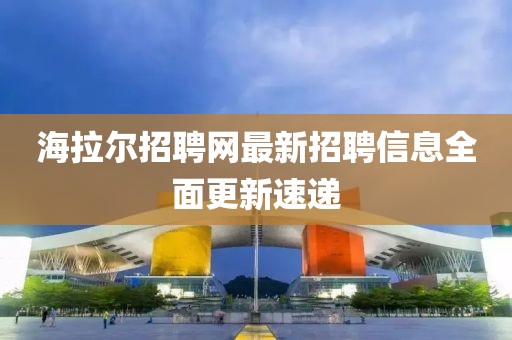 海拉尔招聘网最新招聘信息全面更新速递