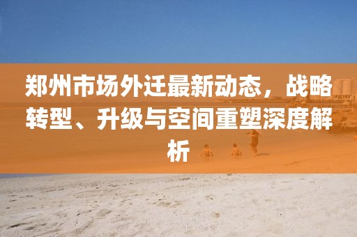 郑州市场外迁最新动态，战略转型、升级与空间重塑深度解析