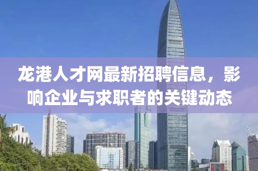龙港人才网最新招聘信息，影响企业与求职者的关键动态