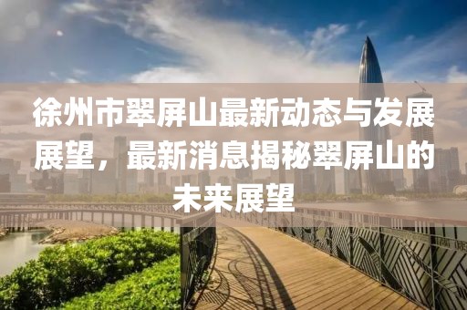徐州市翠屏山最新动态与发展展望，最新消息揭秘翠屏山的未来展望