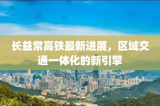 长益常高铁最新进展，区域交通一体化的新引擎