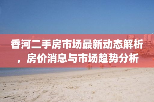 香河二手房市场最新动态解析，房价消息与市场趋势分析