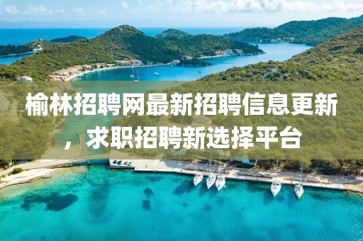 榆林招聘网最新招聘信息更新，求职招聘新选择平台