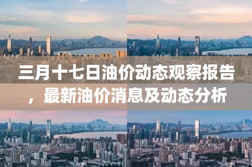 三月十七日油价动态观察报告，最新油价消息及动态分析