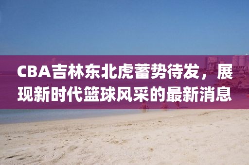 CBA吉林东北虎蓄势待发，展现新时代篮球风采的最新消息