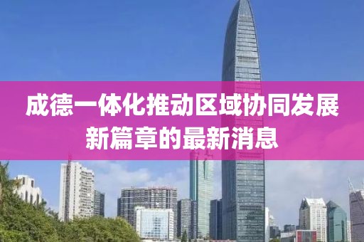 成德一体化推动区域协同发展新篇章的最新消息