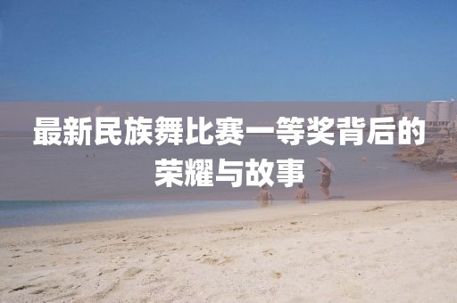 最新民族舞比赛一等奖背后的荣耀与故事