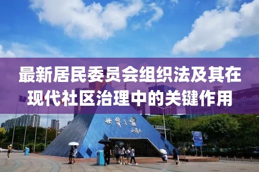 最新居民委员会组织法及其在现代社区治理中的关键作用