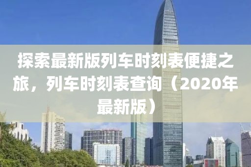 探索最新版列车时刻表便捷之旅，列车时刻表查询（2020年最新版）