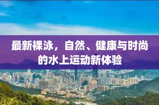 最新裸泳，自然、健康与时尚的水上运动新体验
