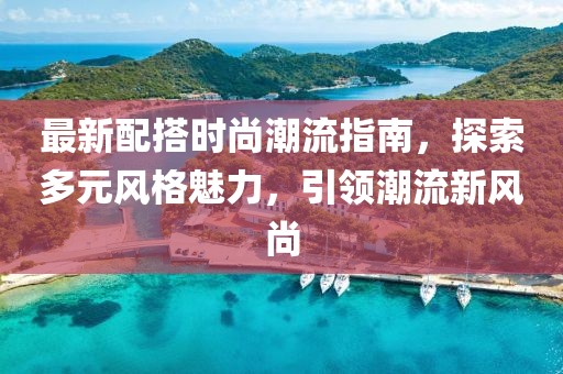 最新配搭时尚潮流指南，探索多元风格魅力，引领潮流新风尚