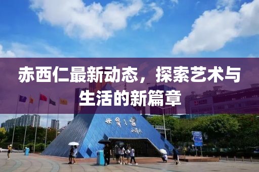 赤西仁最新动态，探索艺术与生活的新篇章