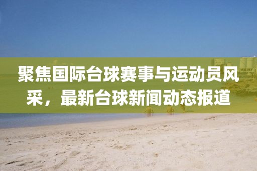 聚焦国际台球赛事与运动员风采，最新台球新闻动态报道