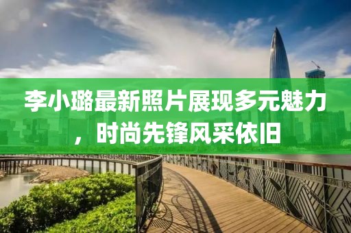 李小璐最新照片展现多元魅力，时尚先锋风采依旧