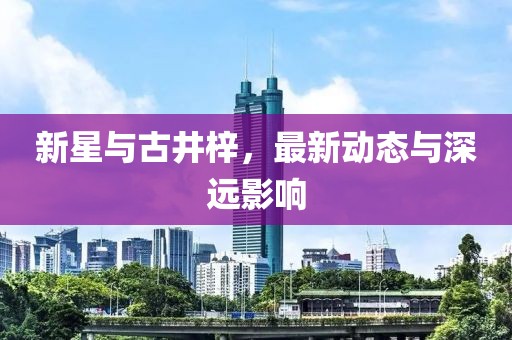新星与古井梓，最新动态与深远影响
