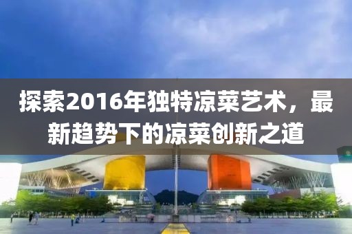 探索2016年独特凉菜艺术，最新趋势下的凉菜创新之道