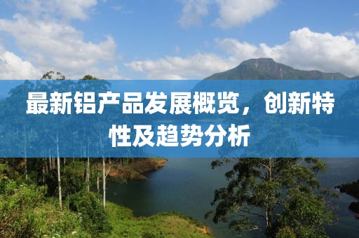 最新铝产品发展概览，创新特性及趋势分析