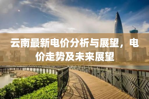 云南最新电价分析与展望，电价走势及未来展望
