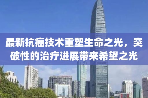 最新抗癌技术重塑生命之光，突破性的治疗进展带来希望之光