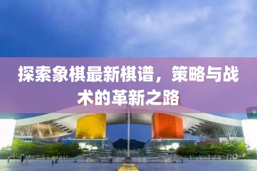 探索象棋最新棋谱，策略与战术的革新之路
