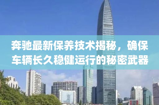 奔驰最新保养技术揭秘，确保车辆长久稳健运行的秘密武器
