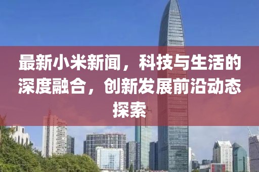 最新小米新闻，科技与生活的深度融合，创新发展前沿动态探索