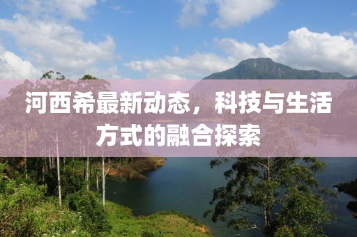 河西希最新动态，科技与生活方式的融合探索
