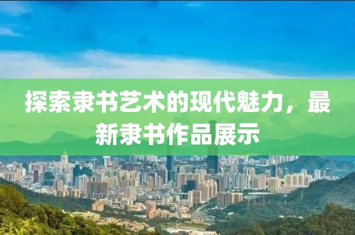 探索隶书艺术的现代魅力，最新隶书作品展示