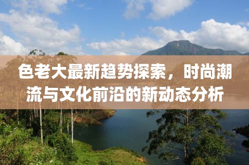 色老大最新趋势探索，时尚潮流与文化前沿的新动态分析