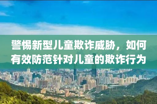 警惕新型儿童欺诈威胁，如何有效防范针对儿童的欺诈行为