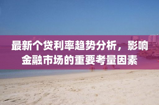 最新个贷利率趋势分析，影响金融市场的重要考量因素