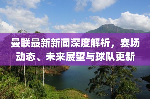 曼联最新新闻深度解析，赛场动态、未来展望与球队更新