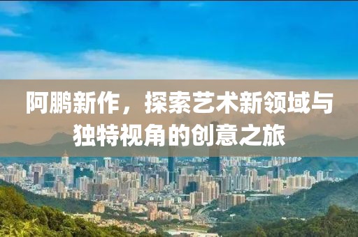 阿鹏新作，探索艺术新领域与独特视角的创意之旅