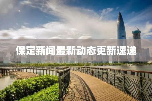 保定新闻最新动态更新速递